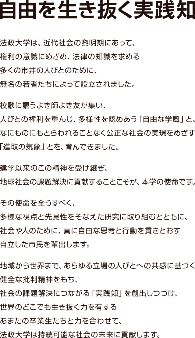 自由を生き抜く実践知 法政大学は、近代社会の黎明期にあって、権利の意識にめざめ、法律の知識を求める多くの市井の人びとのために、無名の若者たちによって設立されました。校歌に謳うよき師よき友が集い、人びとの権利を重んじ、多様性を認めあう「自由な学風」と、なにものにもとらわれることなく公正な社会の実現をめざす「進取の気象」とを、育んできました。建学以来のこの精神を受け継ぎ、地球社会の課題解決に貢献することこそが、本学の使命です。その使命を全うすべく、多様な視点と先見性をそなえた研究に取り組むとともに、社会や人のために、真に自由な思考と行動を貫きとおす自立した市民を輩出します。地域から世界まで、あらゆる立場の人びとへの共感に基づく健全な批判精神をもち、社会の課題解決につながる「実践知」を創出しつづけ、世界のどこでも生き抜く力を有するあまたの卒業生たちと力を合わせて、法政大学は持続可能な社会の未来に貢献します。